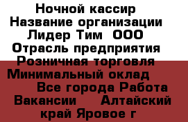 Ночной кассир › Название организации ­ Лидер Тим, ООО › Отрасль предприятия ­ Розничная торговля › Минимальный оклад ­ 25 000 - Все города Работа » Вакансии   . Алтайский край,Яровое г.